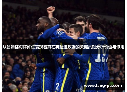 从吕迪格对阵拜仁表现看其在英超进攻端的关键贡献分析价值与作用