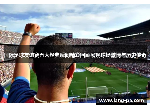 国际足球友谊赛五大经典瞬间精彩回顾展现球场激情与历史传奇