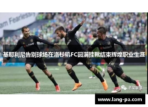 基耶利尼告别球场在洛杉矶FC圆满挂靴结束辉煌职业生涯